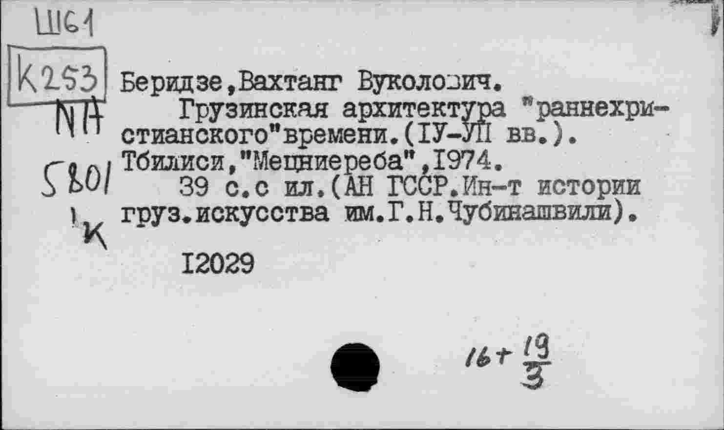 ﻿LLIC'I
Кг»
"Ж
ÇlOl
ч
Беридзе,Вахтанг Вуколозич.
Грузинская архитектура "раннехристианского” времени. (ІУ-УІІ вв.). Тбилиси,"Мецниереба",1974.
39 с.с ил.(АН ГССР.Ин-т истории груз.искусства им.Г.Н.Чубинашвили)•
12029
